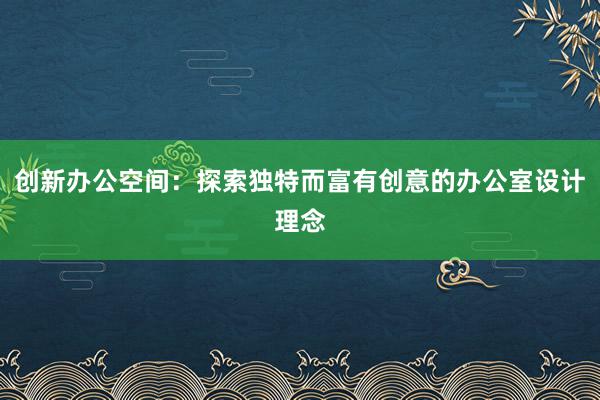 创新办公空间：探索独特而富有创意的办公室设计理念