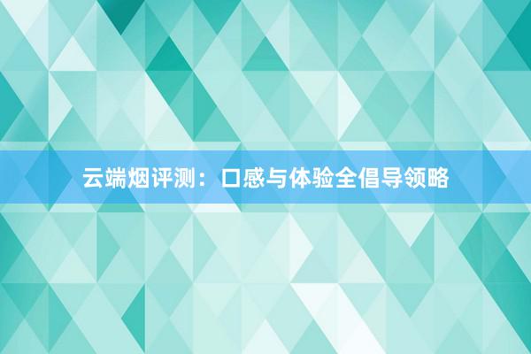 云端烟评测：口感与体验全倡导领略